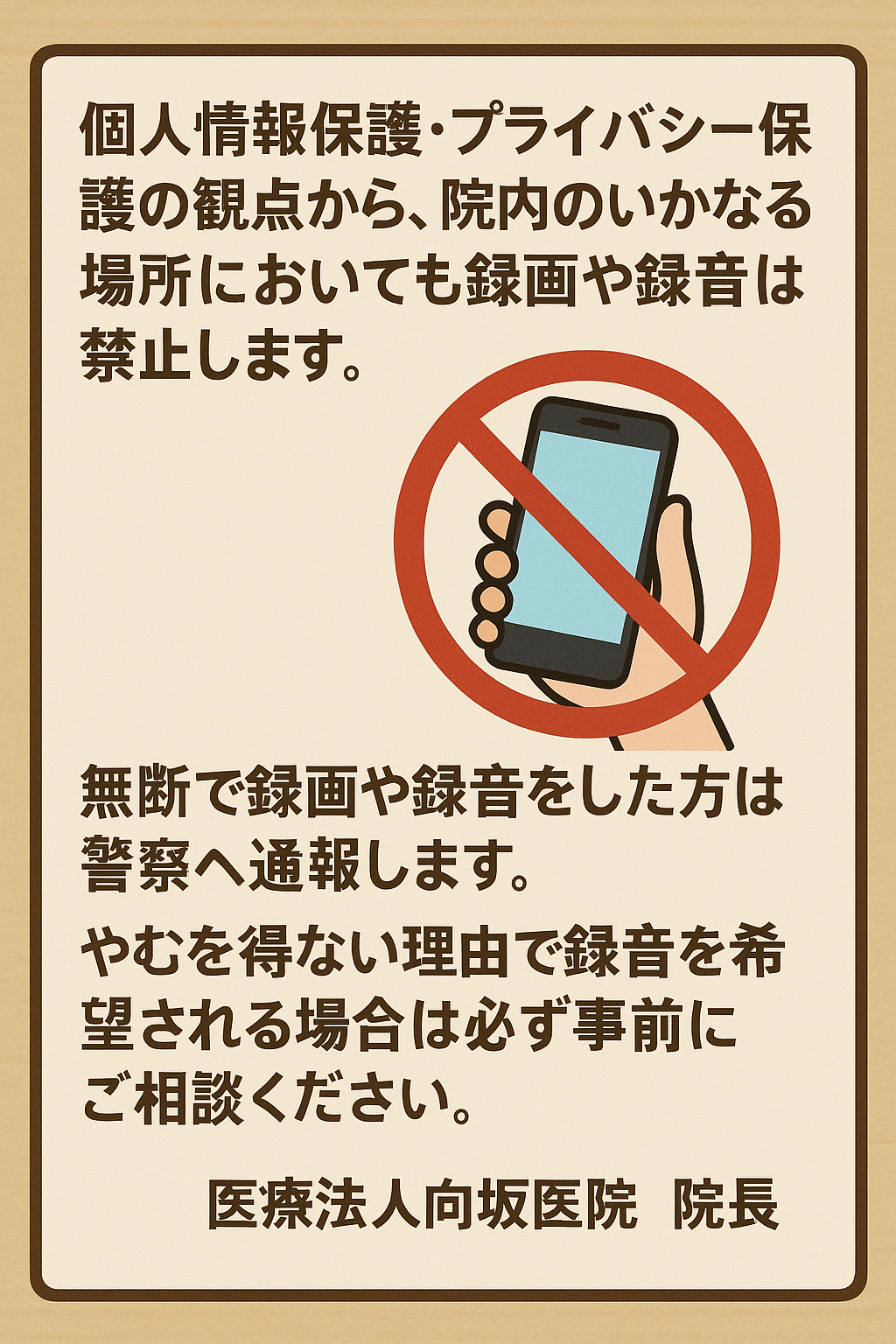 個人情報保護・プライバシー保護の観点から、院内のいかなる場所においても録画や録音は禁止します。無断で録画や録音をした方は警察へ通報します。やむを得ない理由で録音を希望される場合は必ず事前にご相談ください。医療法人向坂医院　院長